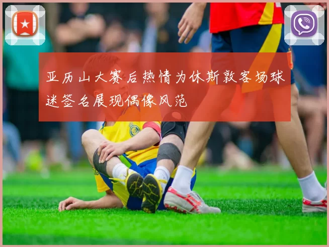 亚历山大赛后热情为休斯敦客场球迷签名展现偶像风范