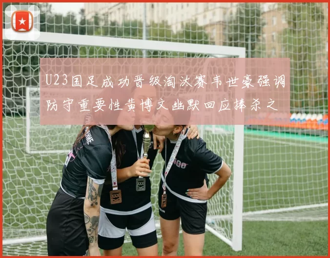 U23国足成功晋级淘汰赛韦世豪强调防守重要性黄博文幽默回应捧杀之说