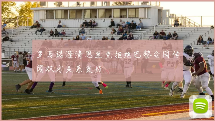 罗马诺澄清恩里克拒绝巴黎合同传闻双方关系良好