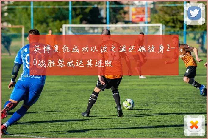 英博复仇成功以彼之道还施彼身2-0战胜蓉城送其连败